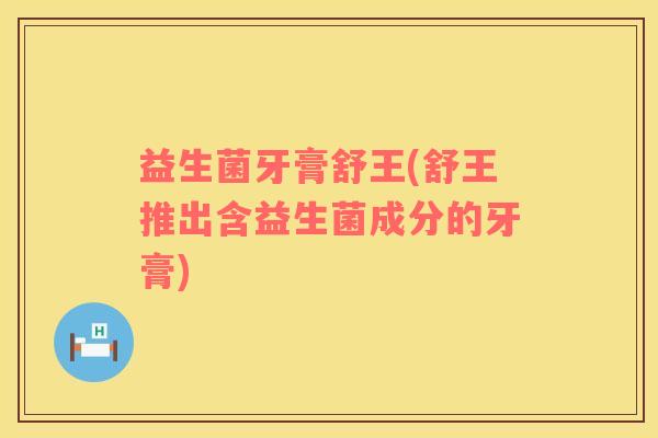 益生菌牙膏舒王(舒王推出含益生菌成分的牙膏)