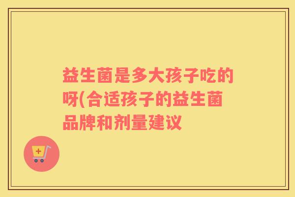 益生菌是多大孩子吃的呀(合适孩子的益生菌品牌和剂量建议