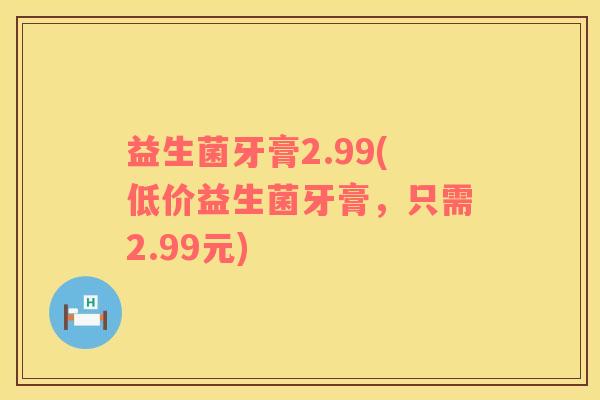益生菌牙膏2.99(低价益生菌牙膏，只需2.99元)