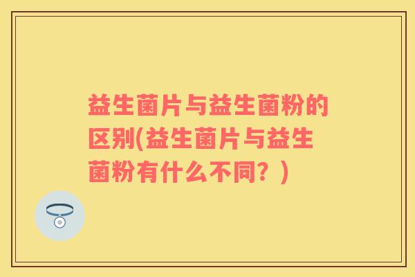 益生菌片与益生菌粉的区别(益生菌片与益生菌粉有什么不同？)