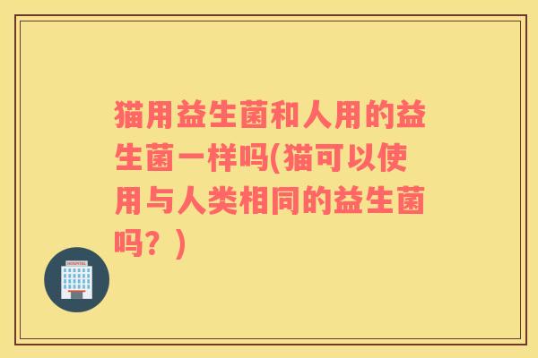 猫用益生菌和人用的益生菌一样吗(猫可以使用与人类相同的益生菌吗？)