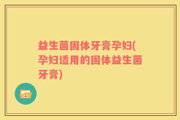 益生菌固体牙膏孕妇(孕妇适用的固体益生菌牙膏)