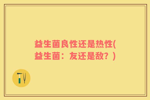 益生菌良性还是热性(益生菌：友还是敌？)