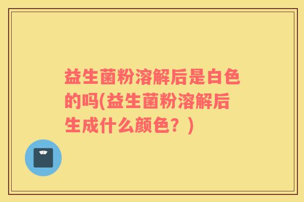益生菌粉溶解后是白色的吗(益生菌粉溶解后生成什么颜色？)