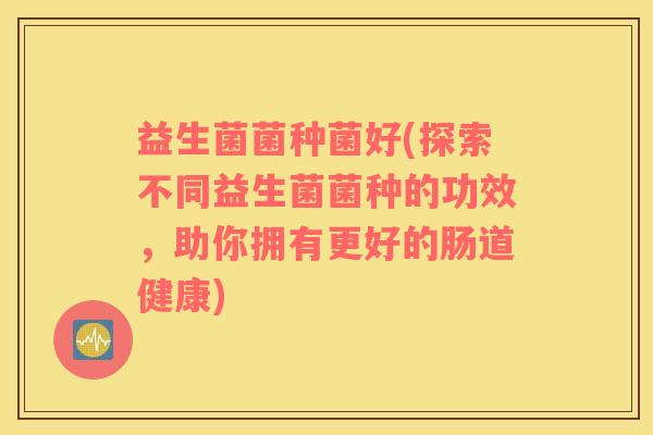 益生菌菌种菌好(探索不同益生菌菌种的功效，助你拥有更好的肠道健康)