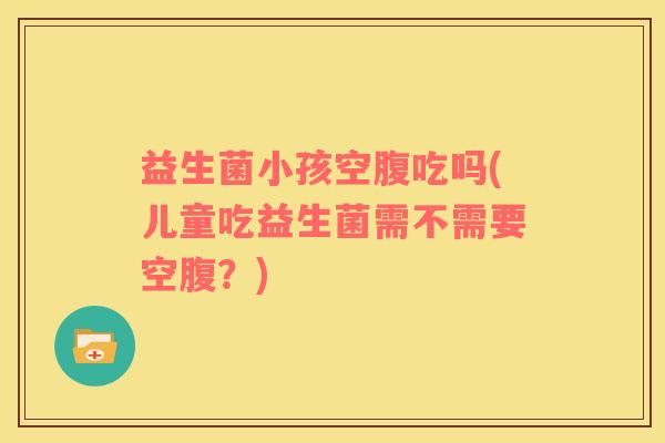 益生菌小孩空腹吃吗(儿童吃益生菌需不需要空腹？)