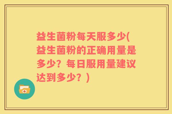 益生菌粉每天服多少(益生菌粉的正确用量是多少？每日服用量建议达到多少？)