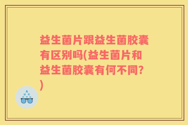 益生菌片跟益生菌胶囊有区别吗(益生菌片和益生菌胶囊有何不同？)