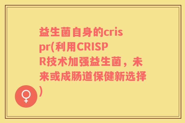 益生菌自身的crispr(利用CRISPR技术加强益生菌，未来或成肠道保健新选择)