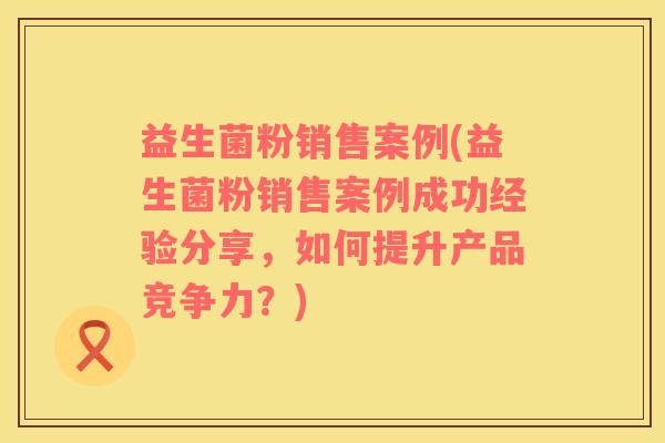 益生菌粉销售案例(益生菌粉销售案例成功经验分享，如何提升产品竞争力？)