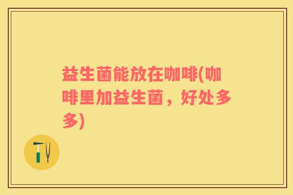 益生菌能放在咖啡(咖啡里加益生菌，好处多多)