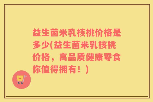 益生菌米乳核桃价格是多少(益生菌米乳核桃价格，高品质健康零食你值得拥有！)