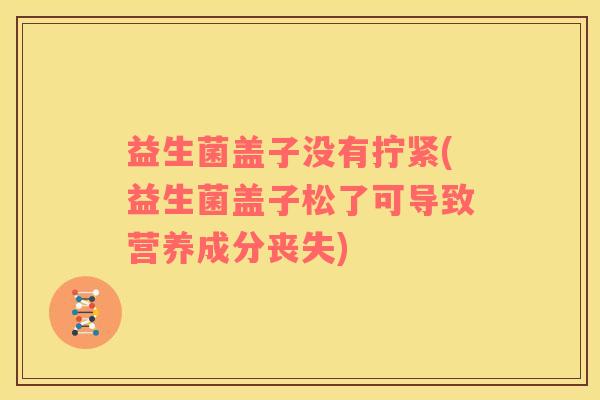 益生菌盖子没有拧紧(益生菌盖子松了可导致营养成分丧失)