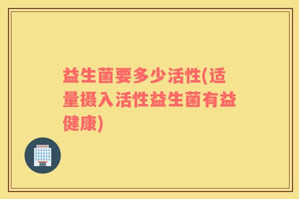 益生菌要多少活性(适量摄入活性益生菌有益健康)