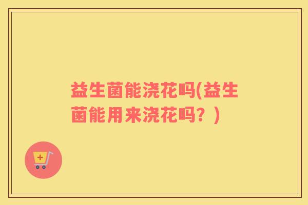 益生菌能浇花吗(益生菌能用来浇花吗？)