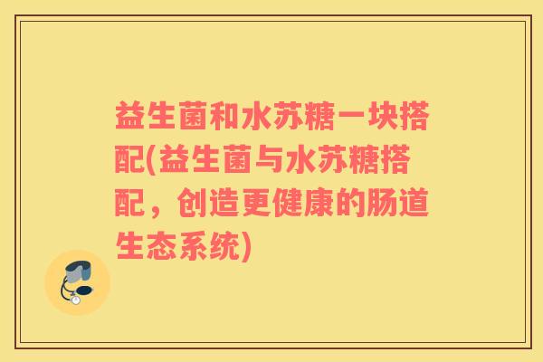 益生菌和水苏糖一块搭配(益生菌与水苏糖搭配，创造更健康的肠道生态系统)