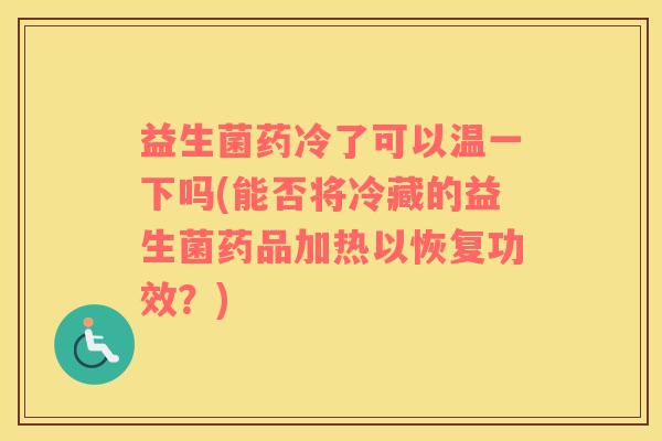 益生菌药冷了可以温一下吗(能否将冷藏的益生菌药品加热以恢复功效？)