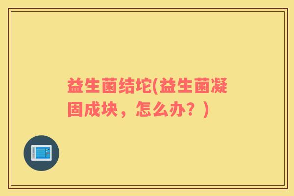 益生菌结坨(益生菌凝固成块，怎么办？)