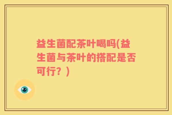益生菌配茶叶喝吗(益生菌与茶叶的搭配是否可行？)