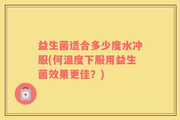 益生菌适合多少度水冲服(何温度下服用益生菌效果更佳？)