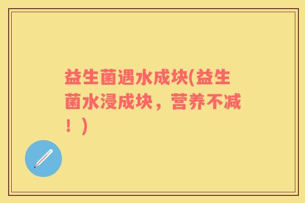 益生菌遇水成块(益生菌水浸成块，营养不减！)