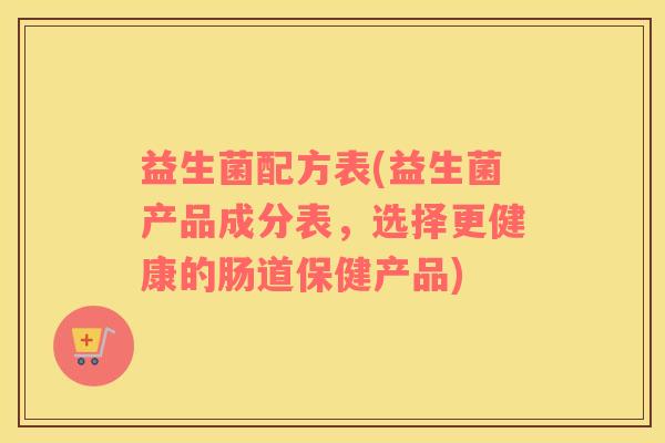 益生菌配方表(益生菌产品成分表，选择更健康的肠道保健产品)