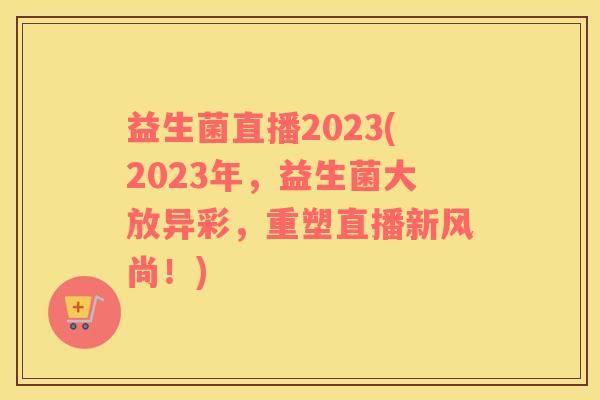 益生菌直播2023(2023年，益生菌大放异彩，重塑直播新风尚！)
