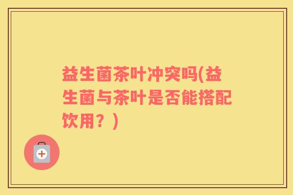 益生菌茶叶冲突吗(益生菌与茶叶是否能搭配饮用？)