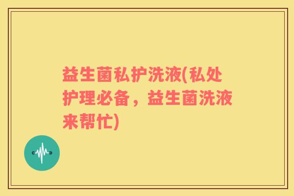 益生菌私护洗液(私处护理必备，益生菌洗液来帮忙)