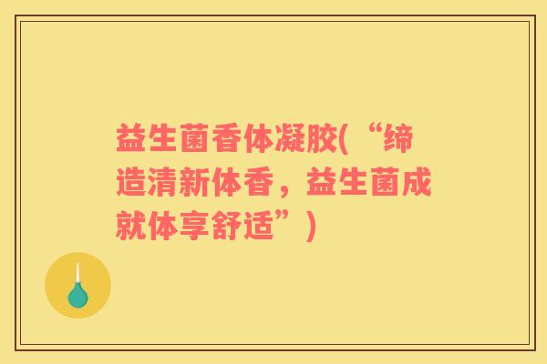 益生菌香体凝胶(“缔造清新体香，益生菌成就体享舒适”)