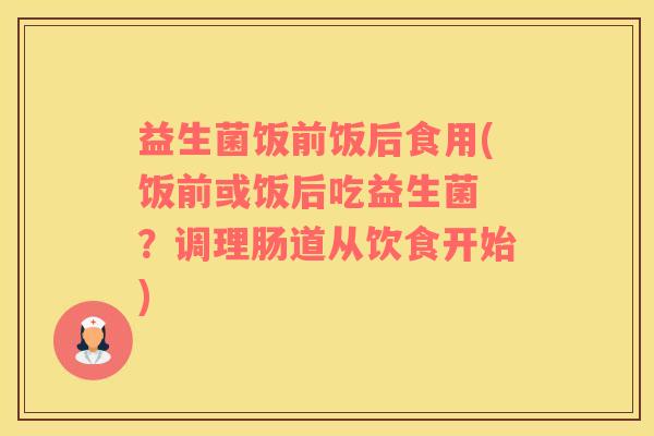 益生菌饭前饭后食用(饭前或饭后吃益生菌 ？调理肠道从饮食开始)