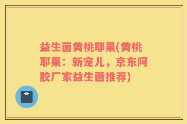益生菌黄桃耶果(黄桃耶果：新宠儿，京东阿胶厂家益生菌推荐)