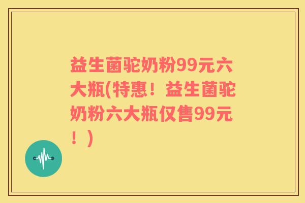 益生菌驼奶粉99元六大瓶(特惠！益生菌驼奶粉六大瓶仅售99元！)