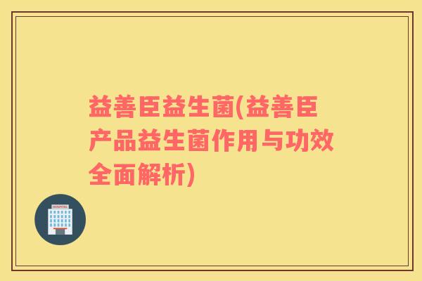 益善臣益生菌(益善臣产品益生菌作用与功效全面解析)