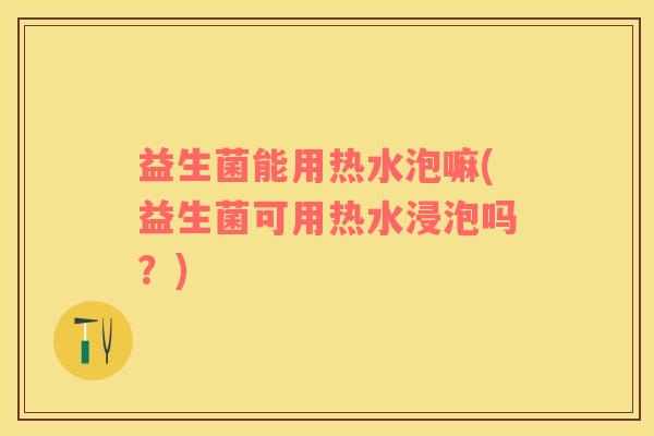 益生菌能用热水泡嘛(益生菌可用热水浸泡吗？)