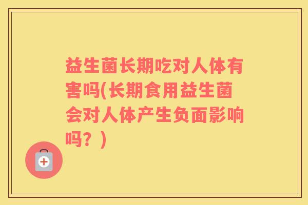 益生菌长期吃对人体有害吗(长期食用益生菌会对人体产生负面影响吗？)