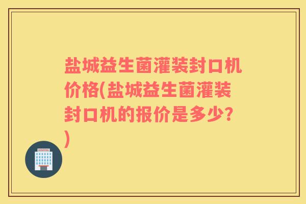 盐城益生菌灌装封口机价格(盐城益生菌灌装封口机的报价是多少？)