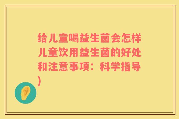 给儿童喝益生菌会怎样儿童饮用益生菌的好处和注意事项：科学指导)