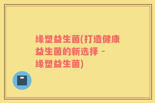 缘塑益生菌(打造健康益生菌的新选择 - 缘塑益生菌)