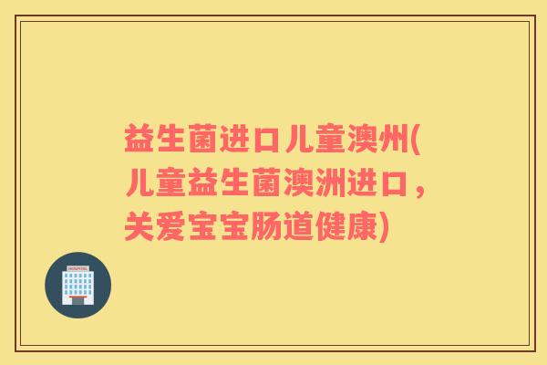 益生菌进口儿童澳州(儿童益生菌澳洲进口，关爱宝宝肠道健康)