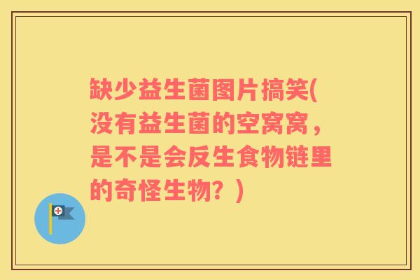 缺少益生菌图片搞笑(没有益生菌的空窝窝，是不是会反生食物链里的奇怪生物？)