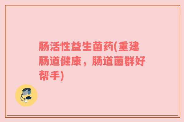 肠活性益生菌药(重建肠道健康，肠道菌群好帮手)