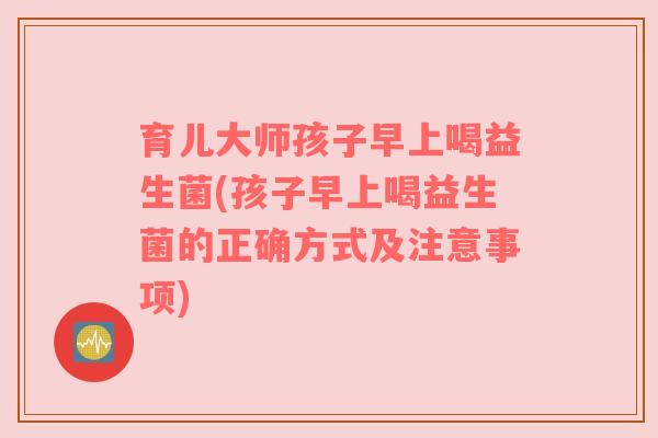 育儿大师孩子早上喝益生菌(孩子早上喝益生菌的正确方式及注意事项)