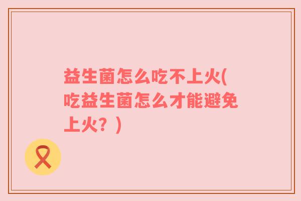 益生菌怎么吃不上火(吃益生菌怎么才能避免上火？)