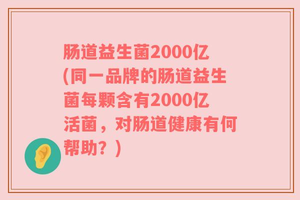 肠道益生菌2000亿(同一品牌的肠道益生菌每颗含有2000亿活菌，对肠道健康有何帮助？)