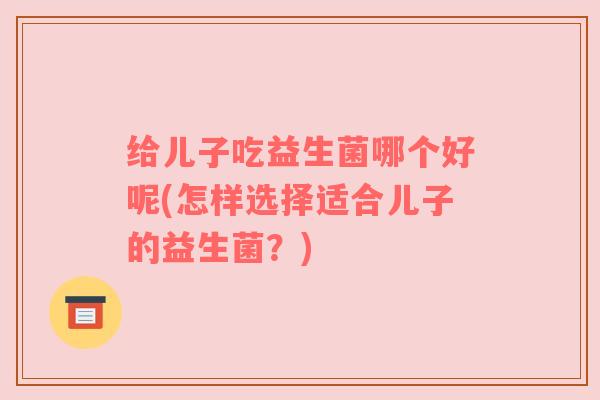 给儿子吃益生菌哪个好呢(怎样选择适合儿子的益生菌？)