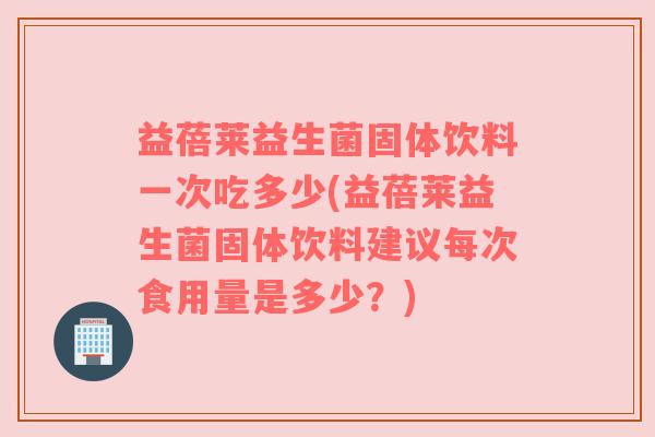 益蓓莱益生菌固体饮料一次吃多少(益蓓莱益生菌固体饮料建议每次食用量是多少？)
