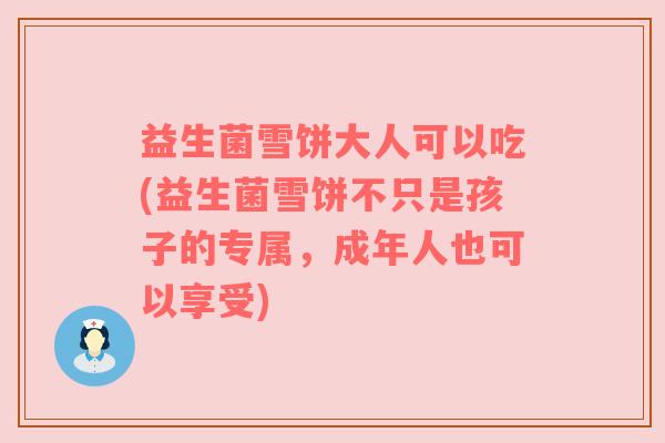 益生菌雪饼大人可以吃(益生菌雪饼不只是孩子的专属，成年人也可以享受)