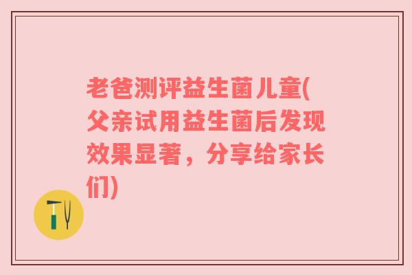 老爸测评益生菌儿童(父亲试用益生菌后发现效果显著，分享给家长们)