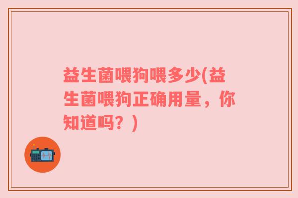 益生菌喂狗喂多少(益生菌喂狗正确用量，你知道吗？)